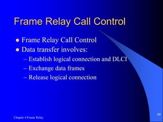 Chapter 4 Frame Relay
24
Frame Relay Call Control
 Frame Relay Call Control
 Data transfer involves:
– Establish logical connection and DLCI
– Exchange data frames
– Release logical connection
 