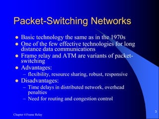 Chapter 4 Frame Relay
3
Packet-Switching Networks
 Basic technology the same as in the 1970s
 One of the few effective technologies for long
distance data communications
 Frame relay and ATM are variants of packet-
switching
 Advantages:
– flexibility, resource sharing, robust, responsive
 Disadvantages:
– Time delays in distributed network, overhead
penalties
– Need for routing and congestion control
 