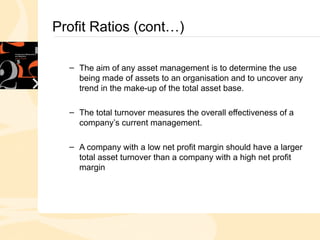 Profit Ratios (cont…)
– The aim of any asset management is to determine the use
being made of assets to an organisation and to uncover any
trend in the make-up of the total asset base.
– The total turnover measures the overall effectiveness of a
company’s current management.
– A company with a low net profit margin should have a larger
total asset turnover than a company with a high net profit
margin
 