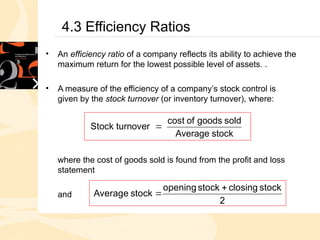 4.3 Efficiency Ratios
• An efficiency ratio of a company reflects its ability to achieve the
maximum return for the lowest possible level of assets. .
• A measure of the efficiency of a company’s stock control is
given by the stock turnover (or inventory turnover), where:
where the cost of goods sold is found from the profit and loss
statement
and
stock
Average
sold
goods
of
cost
over
Stock turn 
2
stock
closing
stock
opening
stock
Average


 