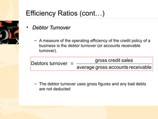 Efficiency Ratios (cont…)
• Debtor Turnover
Debtor Turnover
– A measure of the operating efficiency of the credit policy of a
business is the debtor turnover (or accounts receivable
turnover).
– The debtor turnover uses gross figures and any bad debts
are not deducted
receivable
accounts
gross
average
sales
credit
gross
rnover
Debtors tu 
 