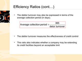 Efficiency Ratios (cont…)
• The debtor turnover may also be expressed in terms of the
average collection period (in days).
• The debtor turnover measures the effectiveness of credit control
• This ratio also indicates whether a company may be extending
its credit facilities beyond an acceptable limit
turnover
detor
365
period
collection
Average 
 
