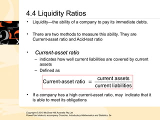 Copyright  2010 McGraw-Hill Australia Pty Ltd
PowerPoint slides to accompany Croucher, Introductory Mathematics and Statistics, 5e
4.4 Liquidity Ratios
• Liquidity—the ability of a company to pay its immediate debts.
• There are two methods to measure this ability. They are
Current-asset ratio and Acid-test ratio
• Current-asset ratio
Current-asset ratio
– indicates how well current liabilities are covered by current
assets
– Defined as
• If a company has a high current-asset ratio, may indicate that it
is able to meet its obligations
abilities
current li
sets
current as
set ratio
Current-as 
 