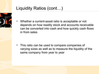 Liquidity Ratios (cont…)
• Whether a current-asset ratio is acceptable or not
depends on how readily stock and accounts receivable
can be converted into cash and how quickly cash flows
in from sales
• This ratio can be used to compare companies of
varying sizes as well as to measure the liquidity of the
same company from year to year
 