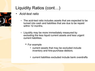Liquidity Ratios (cont…)
• Acid-test ratio
– The acid-test ratio includes assets that are expected to be
turned into cash and liabilities that are due to be repaid
within 12 months.
– Liquidity may be more immediately measured by
excluding the less liquid current assets and less urgent
current liabilities.
 For example
• current assets that may be excluded include
inventory and hire-purchase debtors.
• current liabilities excluded include bank overdrafts
 
