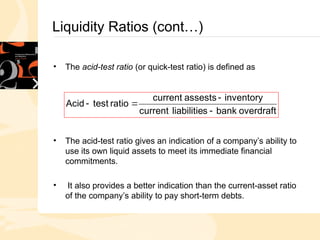 Liquidity Ratios (cont…)
• The acid-test ratio (or quick-test ratio) is defined as
• The acid-test ratio gives an indication of a company’s ability to
use its own liquid assets to meet its immediate financial
commitments.
• It also provides a better indication than the current-asset ratio
of the company’s ability to pay short-term debts.
overdraft
bank
s
liabilitie
current
inventory
assests
current
ratio
test
Acid




 