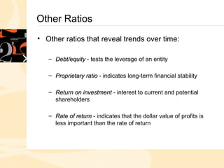 Other Ratios
• Other ratios that reveal trends over time:
– Debt/equity
Debt/equity - tests the leverage of an entity
– Proprietary ratio
Proprietary ratio - indicates long-term financial stability
– Return on investment
Return on investment - interest to current and potential
shareholders
– Rate of return
Rate of return - indicates that the dollar value of profits is
less important than the rate of return
 