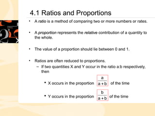 4.1 Ratios and Proportions
• A ratio
ratio is a method of comparing two or more numbers or rates.
• A proportion
proportion represents the relative
relative contribution of a quantity to
the whole.
• The value of a proportion should lie between 0 and 1.
• Ratios are often reduced to proportions.
– If two quantities X and Y occur in the ratio a:b respectively,
then
 X occurs in the proportion of the time
 Y occurs in the proportion of the time
b
a
a

b
a
b

 