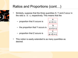 Ratios and Proportions (cont…)
• Similarly, suppose that the three quantities X, Y and Z occur in
the ratio a : b : c, respectively. This means that the
– proportion that X occurs is
– the proportion that Y occurs is
– proportion that Z occurs is
• This notion is easily extended to as many quantities as
desired.
c
b
a
a


c
b
a
b


c
b
a
c


 