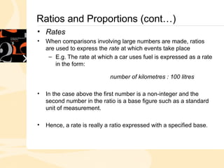 Ratios and Proportions (cont…)
• Rates
• When comparisons involving large numbers are made, ratios
are used to express the rate at which events take place
– E.g. The rate at which a car uses fuel is expressed as a rate
in the form:
number of kilometres : 100 litres
• In the case above the first number is a non-integer and the
second number in the ratio is a base figure such as a standard
unit of measurement.
• Hence, a rate is really a ratio expressed with a specified base.
 