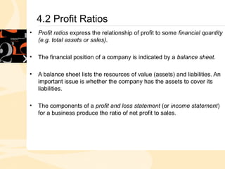 4.2 Profit Ratios
• Profit ratios express the relationship of profit to some financial quantity
(e.g. total assets or sales).
.
• The financial position of a company is indicated by a balance sheet.
• A balance sheet lists the resources of value (assets) and liabilities. An
important issue is whether the company has the assets to cover its
liabilities.
• The components of a profit and loss statement (or income statement)
for a business produce the ratio of net profit to sales.
 