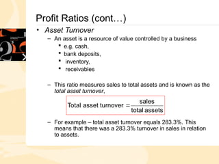 Profit Ratios (cont…)
• Asset Turnover
– An asset is a resource of value controlled by a business
 e.g. cash,
 bank deposits,
 inventory,
 receivables
– This ratio measures sales to total assets and is known as the
total asset turnover,
– For example – total asset turnover equals 283.3%. This
means that there was a 283.3% turnover in sales in relation
to assets.
assets
total
sales
turnover
asset
Total 
 