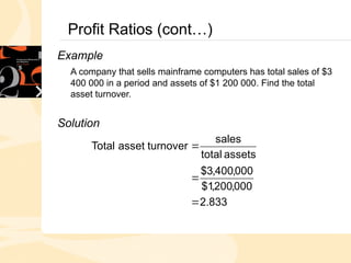 Profit Ratios (cont…)
Example
A company that sells mainframe computers has total sales of $3
400 000 in a period and assets of $1 200 000. Find the total
asset turnover.
Solution
833
.
2
000
,
200
,
1
$
000
,
400
,
3
$
assets
total
sales
turnover
asset
Total



 