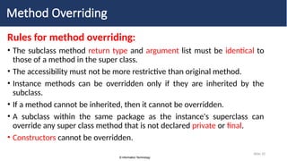 © Information Technology
© Information Technology
Slide 10
Method Overriding
Rules for method overriding:
• The subclass method return type and argument list must be identical to
those of a method in the super class.
• The accessibility must not be more restrictive than original method.
• Instance methods can be overridden only if they are inherited by the
subclass.
• If a method cannot be inherited, then it cannot be overridden.
• A subclass within the same package as the instance's superclass can
override any super class method that is not declared private or final.
• Constructors cannot be overridden.
 