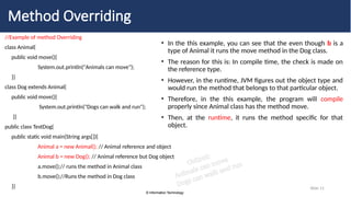 © Information Technology
© Information Technology
Slide 11
Method Overriding
//Example of method Overriding
class Animal{
public void move(){
System.out.println("Animals can move");
}}
class Dog extends Animal{
public void move(){
System.out.println("Dogs can walk and run");
}}
public class TestDog{
public static void main(String args[]){
Animal a = new Animal(); // Animal reference and object
Animal b = new Dog(); // Animal reference but Dog object
a.move();// runs the method in Animal class
b.move();//Runs the method in Dog class
}}
• In the this example, you can see that the even though b is a
type of Animal it runs the move method in the Dog class.
• The reason for this is: In compile time, the check is made on
the reference type.
• However, in the runtime, JVM figures out the object type and
would run the method that belongs to that particular object.
• Therefore, in the this example, the program will compile
properly since Animal class has the method move.
• Then, at the runtime, it runs the method specific for that
object.
Output:
Animals can move
Dogs can walk and run
 