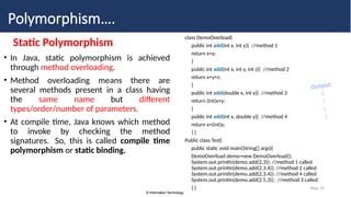 © Information Technology
© Information Technology
Slide 14
Polymorphism….
Static Polymorphism
• In Java, static polymorphism is achieved
through method overloading.
• Method overloading means there are
several methods present in a class having
the same name but different
types/order/number of parameters.
• At compile time, Java knows which method
to invoke by checking the method
signatures. So, this is called compile time
polymorphism or static binding.
class DemoOverload{
public int add(int x, int y){ //method 1
return x+y;
}
public int add(int x, int y, int z){ //method 2
return x+y+z;
}
public int add(double x, int y){ //method 3
return (int)x+y;
}
public int add(int x, double y){ //method 4
return x+(int)y;
} }
Public class Test{
public static void main(String[] args){
DemoOverload demo=new DemoOverload();
System.out.println(demo.add(2,3)); //method 1 called
System.out.println(demo.add(2,3,4)); //method 2 called
System.out.println(demo.add(2,3.4)); //method 4 called
System.out.println(demo.add(2.5,3)); //method 3 called
} }
Output:
5
9
5
5
 