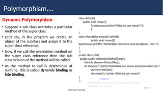 © Information Technology
© Information Technology
Slide 15
Polymorphism….
Dynamic Polymorphism
• Suppose a sub class overrides a particular
method of the super class.
• Let’s say, in the program we create an
object of the subclass and assign it to the
super class reference.
• Now, if we call the overridden method on
the super class reference then the sub
class version of the method will be called.
• As the method to call is determined at
runtime, this is called dynamic binding or
late binding.
class Vehicle{
public void move(){
System.out.println("Vehicles can move!!");
}
}
class MotorBike extends Vehicle{
public void move(){
System.out.println("MotorBike can move and accelerate too!!");
}
}
public class Test{
public static void main(String[] args){
Vehicle vh=new MotorBike();
vh.move();// prints MotorBike can move and accelerate too!!
vh=new Vehicle();
vh.move();// prints Vehicles can move!!
}
}
Output:
MotorBike can move and accelerate too!!
Vehicles can move!!
 