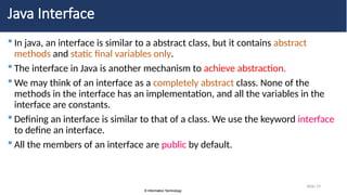 © Information Technology
© Information Technology
Slide 19
Java Interface
 In java, an interface is similar to a abstract class, but it contains abstract
methods and static final variables only.
 The interface in Java is another mechanism to achieve abstraction.
 We may think of an interface as a completely abstract class. None of the
methods in the interface has an implementation, and all the variables in the
interface are constants.
 Defining an interface is similar to that of a class. We use the keyword interface
to define an interface.
 All the members of an interface are public by default.
 