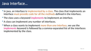 © Information Technology
© Information Technology
Slide 20
Java Interface…
 In java, an interface is implemented by a class. The class that implements an
interface must provide code for all the methods defined in the interface.
 The class uses a keyword implements to implement an interface.
 A class can implement any number of interfaces.
 When a class wants to implement more than one interface, we use the
implements keyword is followed by a comma-separated list of the interfaces
implemented by the class.
 