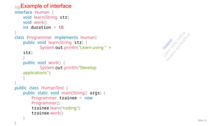 © Information Technology
Slide 21
//java interface
interface Human {
void learn(String str);
void work();
int duration = 10;
}
class Programmer implements Human{
public void learn(String str) {
System.out.println("Learn using " +
str);
}
public void work() {
System.out.println("Develop
applications");
}
}
public class HumanTest {
public static void main(String[] args) {
Programmer trainee = new
Programmer();
trainee.learn("coding");
trainee.work();
}
}
Example of interface
O
u
t
p
u
t
:
L
e
a
r
n
u
s
i
n
g
c
o
d
i
n
g
D
e
v
e
l
o
p
a
p
p
l
i
c
a
ti
o
n
s
 