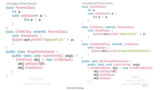 © Information Technology
Slide 6
//single inheritance
class ParentClass{
int a;
void setData(int a) {
this.a = a;
}
}
class ChildClass extends ParentClass{
void showData() {
System.out.println("Value of a is " + a);
}
}
public class SingleInheritance {
public static void main(String[] args) {
ChildClass obj = new ChildClass();
obj.setData(100);
obj.showData();
}
}
//multilevel Inheritance
class ParentClass{
int a;
void setData(int a) {
this.a = a;
}
}
class ChildClass extends ParentClass{
void showData() {
System.out.println("Value of a is " + a);
}
}
class ChildChildClass extends ChildClass{
void display() {
System.out.println("Inside ChildChildClass!");
}
}
public class MultiLevelInheritance {
public static void main(String[] args)
{ ChildChildClass obj = new ChildChildClass();
obj.setData(100);
obj.showData();
obj.display();
} }
Output:
Value of a is 100
Output:
Value of a is 100
Inside ChildChildClass!
 