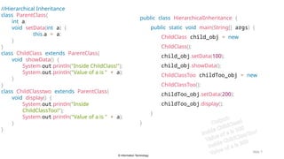 © Information Technology
Slide 7
//Hierarchical Inheritance
class ParentClass{
int a;
void setData(int a) {
this.a = a;
}
}
class ChildClass extends ParentClass{
void showData() {
System.out.println("Inside ChildClass!");
System.out.println("Value of a is " + a);
}
}
class ChildClasstwo extends ParentClass{
void display() {
System.out.println("Inside
ChildClassToo!");
System.out.println("Value of a is " + a);
}
}
public class HierarchicalInheritance {
public static void main(String[] args) {
ChildClass child_obj = new
ChildClass();
child_obj.setData(100);
child_obj.showData();
ChildClassToo childToo_obj = new
ChildClassToo();
childToo_obj.setData(200);
childToo_obj.display();
}
} Output:
Inside ChildClass!
Value of a is 100
Inside ChildClassToo!
Value of a is 200
 