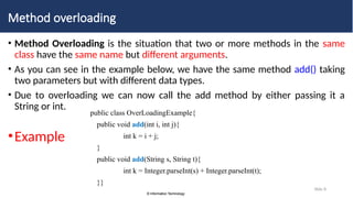 © Information Technology
© Information Technology
Slide 8
Method overloading
• Method Overloading is the situation that two or more methods in the same
class have the same name but different arguments.
• As you can see in the example below, we have the same method add() taking
two parameters but with different data types.
• Due to overloading we can now call the add method by either passing it a
String or int.
•Example
public class OverLoadingExample{
public void add(int i, int j){
int k = i + j;
}
public void add(String s, String t){
int k = Integer.parseInt(s) + Integer.parseInt(t);
}}
 