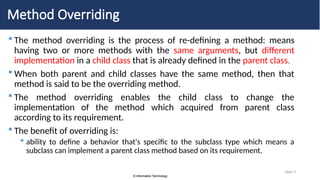 © Information Technology
© Information Technology
Slide 9
Method Overriding
 The method overriding is the process of re-defining a method: means
having two or more methods with the same arguments, but different
implementation in a child class that is already defined in the parent class.
 When both parent and child classes have the same method, then that
method is said to be the overriding method.
 The method overriding enables the child class to change the
implementation of the method which acquired from parent class
according to its requirement.
 The benefit of overriding is:
 ability to define a behavior that's specific to the subclass type which means a
subclass can implement a parent class method based on its requirement.
 