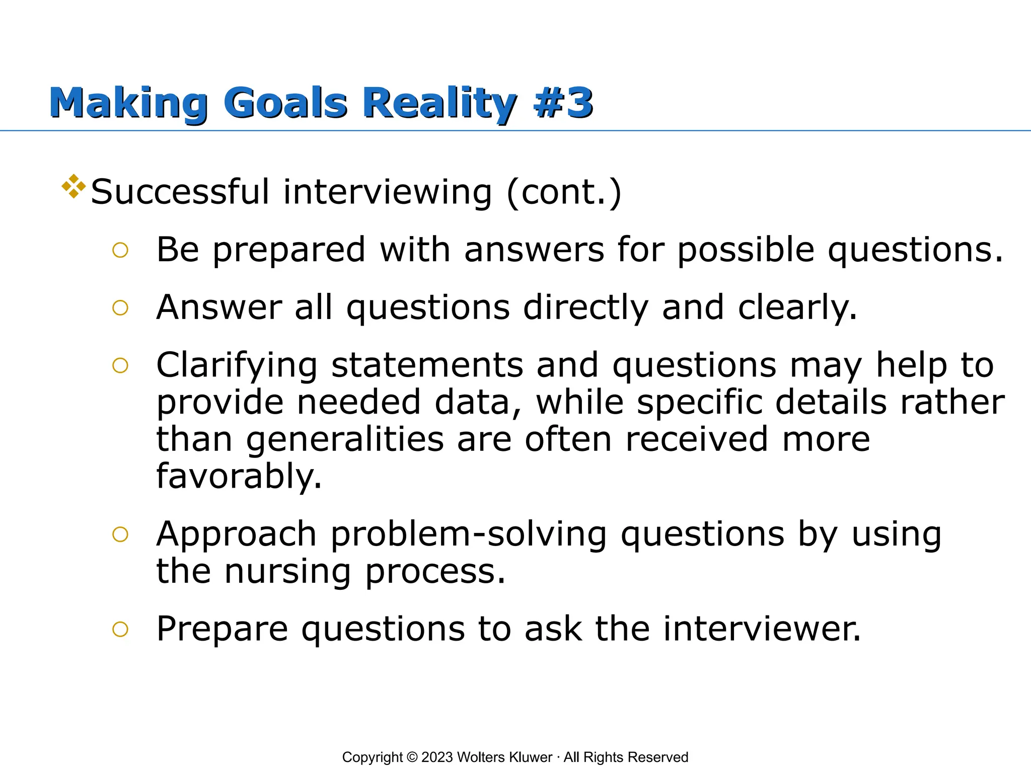 Copyright © 2023 Wolters Kluwer · All Rights Reserved
Making Goals Reality #3
Successful interviewing (cont.)
o Be prepared with answers for possible questions.
o Answer all questions directly and clearly.
o Clarifying statements and questions may help to
provide needed data, while specific details rather
than generalities are often received more
favorably.
o Approach problem-solving questions by using
the nursing process.
o Prepare questions to ask the interviewer.
 