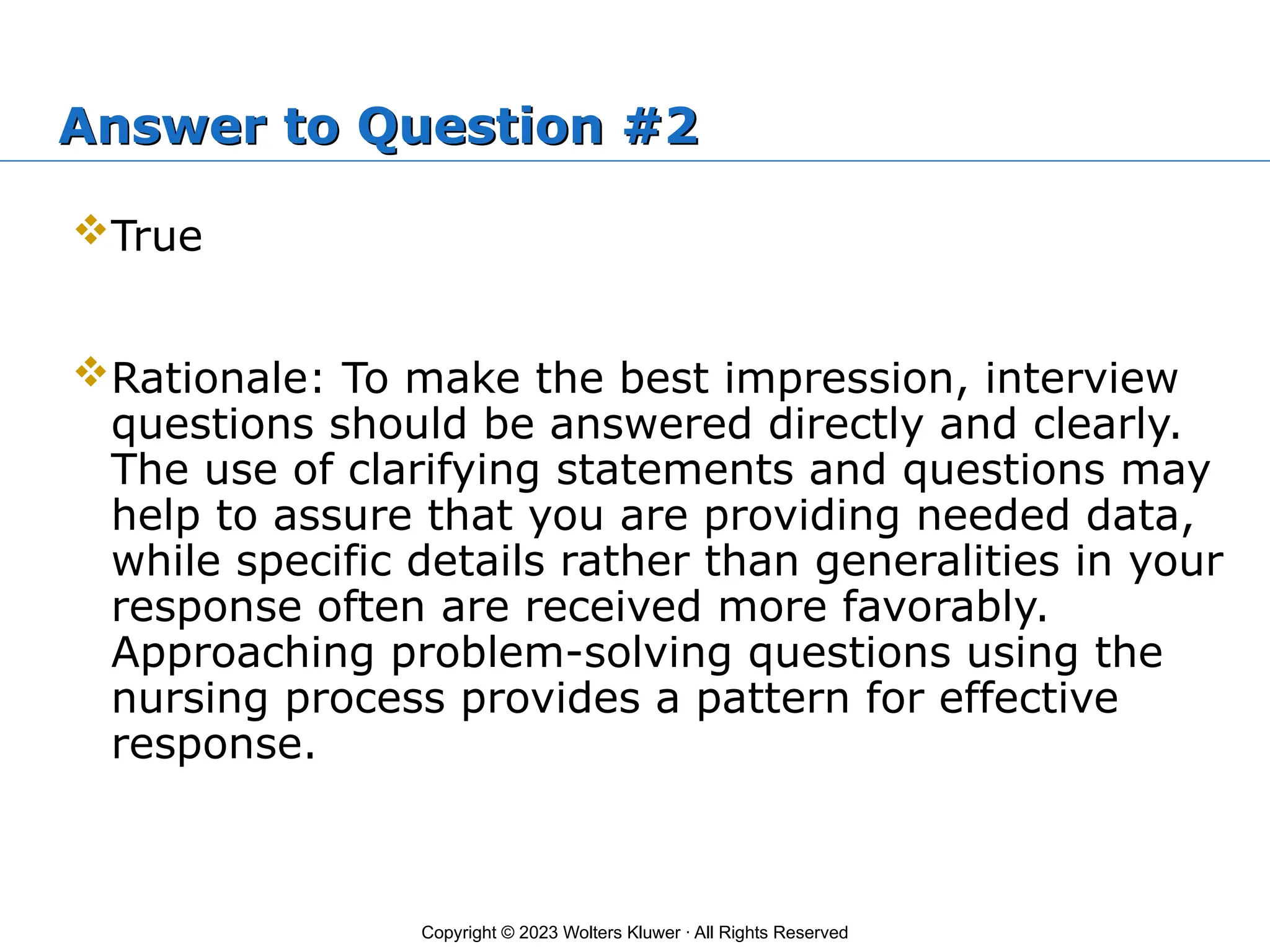 Copyright © 2023 Wolters Kluwer · All Rights Reserved
Answer to Question #2
True
Rationale: To make the best impression, interview
questions should be answered directly and clearly.
The use of clarifying statements and questions may
help to assure that you are providing needed data,
while specific details rather than generalities in your
response often are received more favorably.
Approaching problem-solving questions using the
nursing process provides a pattern for effective
response.
 
