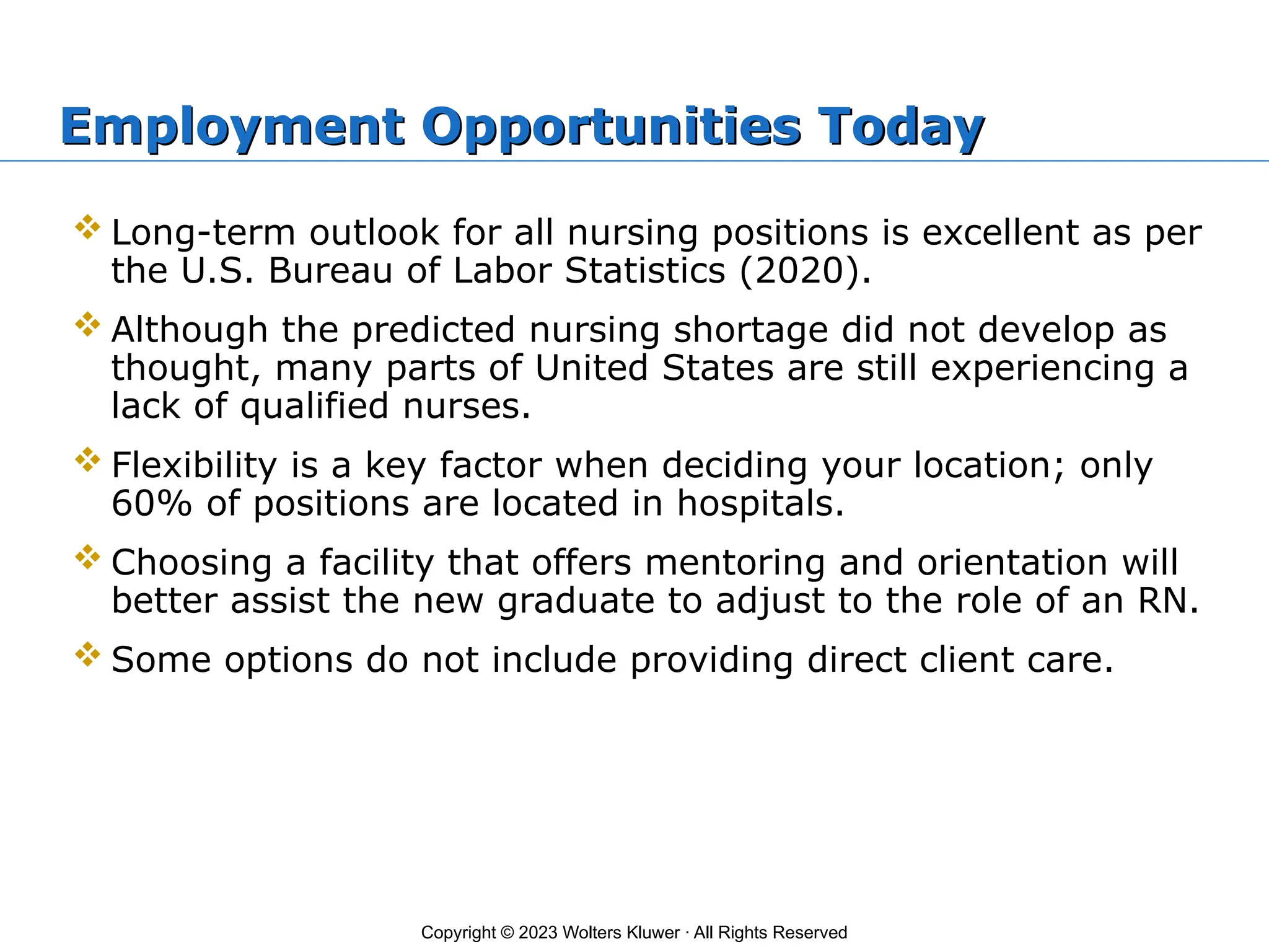 Copyright © 2023 Wolters Kluwer · All Rights Reserved
Employment Opportunities Today
 Long-term outlook for all nursing positions is excellent as per
the U.S. Bureau of Labor Statistics (2020).
 Although the predicted nursing shortage did not develop as
thought, many parts of United States are still experiencing a
lack of qualified nurses.
 Flexibility is a key factor when deciding your location; only
60% of positions are located in hospitals.
 Choosing a facility that offers mentoring and orientation will
better assist the new graduate to adjust to the role of an RN.
 Some options do not include providing direct client care.
 