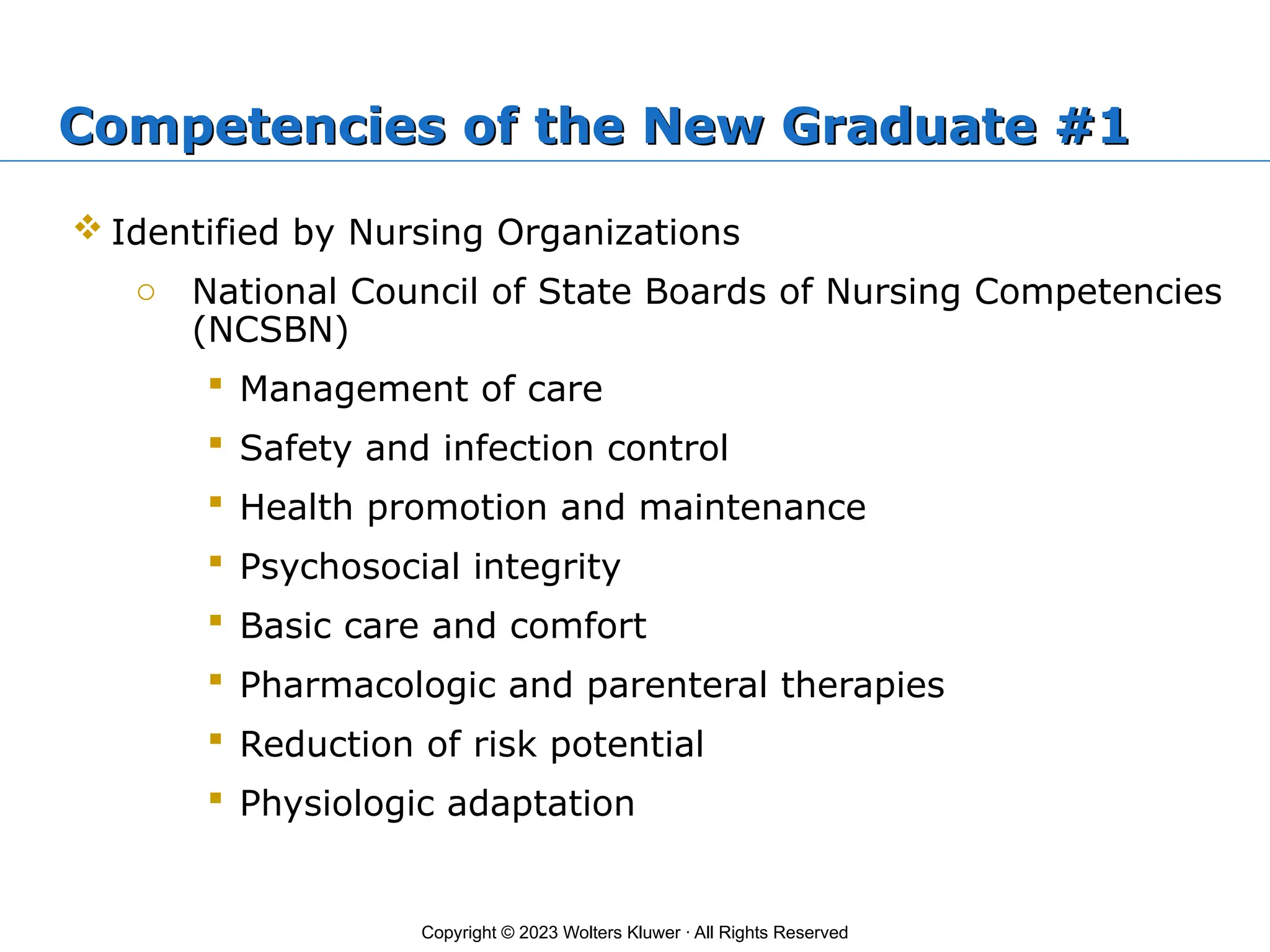 Copyright © 2023 Wolters Kluwer · All Rights Reserved
Competencies of the New Graduate #1
 Identified by Nursing Organizations
o National Council of State Boards of Nursing Competencies
(NCSBN)
 Management of care
 Safety and infection control
 Health promotion and maintenance
 Psychosocial integrity
 Basic care and comfort
 Pharmacologic and parenteral therapies
 Reduction of risk potential
 Physiologic adaptation
 