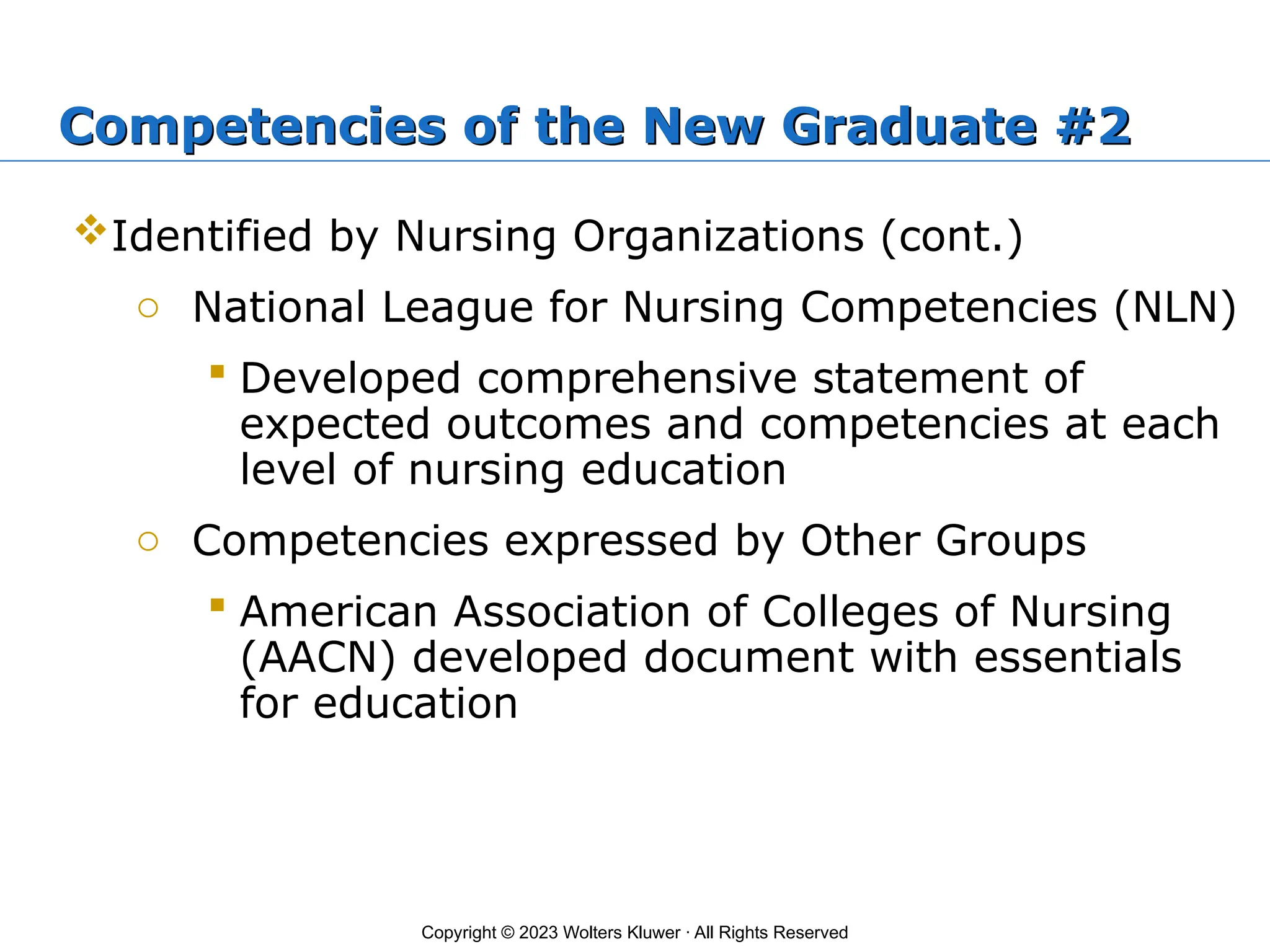 Copyright © 2023 Wolters Kluwer · All Rights Reserved
Competencies of the New Graduate #2
Identified by Nursing Organizations (cont.)
o National League for Nursing Competencies (NLN)
 Developed comprehensive statement of
expected outcomes and competencies at each
level of nursing education
o Competencies expressed by Other Groups
 American Association of Colleges of Nursing
(AACN) developed document with essentials
for education
 