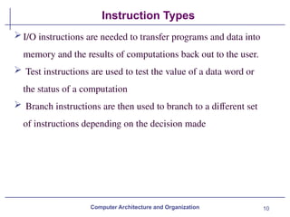 10
Instruction Types
Computer Architecture and Organization
I/O instructions are needed to transfer programs and data into
memory and the results of computations back out to the user.
 Test instructions are used to test the value of a data word or
the status of a computation
 Branch instructions are then used to branch to a different set
of instructions depending on the decision made
 