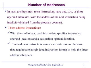 12
Number of Addresses
Computer Architecture and Organization
In most architectures, most instructions have one, two, or three
operand addresses, with the address of the next instruction being
implicit (obtained from the program counter).
 Three-address instructions:
With three addresses, each instruction specifies two source
operand locations and a destination operand location.
 Three-address instruction formats are not common because
they require a relatively long instruction format to hold the three
address references
 