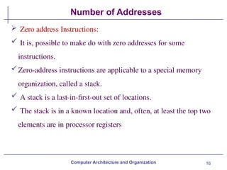 16
Number of Addresses
Computer Architecture and Organization
 Zero address Instructions:
 It is, possible to make do with zero addresses for some
instructions.
Zero-address instructions are applicable to a special memory
organization, called a stack.
 A stack is a last-in-first-out set of locations.
 The stack is in a known location and, often, at least the top two
elements are in processor registers
 