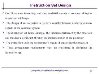19
Instruction Set Design
 One of the most interesting, and most analyzed, aspects of computer design is
instruction set design
 The design of an instruction set is very complex because it affects so many
aspects of the computer system
 The instruction set defines many of the functions performed by the processor
and thus has a significant effect on the implementation of the processor
 The instruction set is the programmer’s means of controlling the processor
 Thus, programmer requirements must be considered in designing the
instruction set.
Computer Architecture and Organization
 