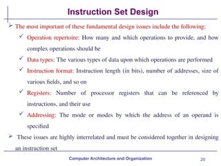 20
Instruction Set Design
 The most important of these fundamental design issues include the following:
 Operation repertoire: How many and which operations to provide, and how
complex operations should be
 Data types: The various types of data upon which operations are performed
 Instruction format: Instruction length (in bits), number of addresses, size of
various fields, and so on
 Registers: Number of processor registers that can be referenced by
instructions, and their use
 Addressing: The mode or modes by which the address of an operand is
specified
 These issues are highly interrelated and must be considered together in designing
an instruction set
Computer Architecture and Organization
 