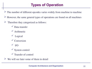 22
Types of Operation
Computer Architecture and Organization
 The number of different opcodes varies widely from machine to machine
 However, the same general types of operations are found on all machines
 Therefore they categorized as follows:
 Data transfer
 Arithmetic
 Logical
 Conversion
 I/O
 System control
 Transfer of control
 We will see later some of them in detail
 