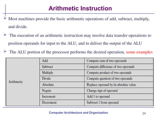 24
Arithmetic Instruction
Computer Architecture and Organization
 Most machines provide the basic arithmetic operations of add, subtract, multiply,
and divide.
 The execution of an arithmetic instruction may involve data transfer operations to
position operands for input to the ALU, and to deliver the output of the ALU
 The ALU portion of the processor performs the desired operation, some examples
 