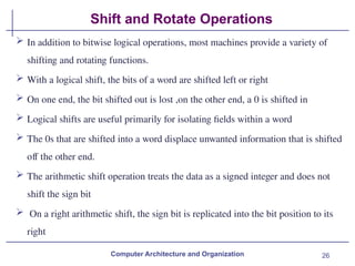 26
Shift and Rotate Operations
Computer Architecture and Organization
 In addition to bitwise logical operations, most machines provide a variety of
shifting and rotating functions.
 With a logical shift, the bits of a word are shifted left or right
 On one end, the bit shifted out is lost ,on the other end, a 0 is shifted in
 Logical shifts are useful primarily for isolating fields within a word
 The 0s that are shifted into a word displace unwanted information that is shifted
off the other end.
 The arithmetic shift operation treats the data as a signed integer and does not
shift the sign bit
 On a right arithmetic shift, the sign bit is replicated into the bit position to its
right
 