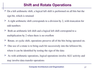 27
Shift and Rotate Operations
Computer Architecture and Organization
 On a left arithmetic shift, a logical left shift is performed on all bits but the
sign bit, which is retained
 A right arithmetic shift corresponds to a division by 2, with truncation for
odd numbers
 Both an arithmetic left shift and a logical left shift correspond to a
multiplication by 2 when there is no overflow
 Rotate, or cyclic shift, operations preserve all of the bits being operated on.
 One use of a rotate is to bring each bit successively into the leftmost bit,
where it can be identified by testing the sign of the data
 As with arithmetic operations, logical operations involve ALU activity and
may involve data transfer operations
 