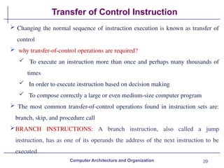 29
Transfer of Control Instruction
Computer Architecture and Organization
 Changing the normal sequence of instruction execution is known as transfer of
control
 why transfer-of-control operations are required?
 To execute an instruction more than once and perhaps many thousands of
times
 In order to execute instruction based on decision making
 To compose correctly a large or even medium-size computer program
 The most common transfer-of-control operations found in instruction sets are:
branch, skip, and procedure call
BRANCH INSTRUCTIONS: A branch instruction, also called a jump
instruction, has as one of its operands the address of the next instruction to be
executed
 
