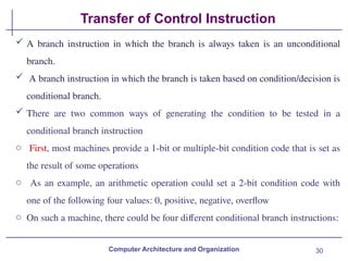 30
Transfer of Control Instruction
Computer Architecture and Organization
 A branch instruction in which the branch is always taken is an unconditional
branch.
 A branch instruction in which the branch is taken based on condition/decision is
conditional branch.
 There are two common ways of generating the condition to be tested in a
conditional branch instruction
o First, most machines provide a 1-bit or multiple-bit condition code that is set as
the result of some operations
o As an example, an arithmetic operation could set a 2-bit condition code with
one of the following four values: 0, positive, negative, overflow
o On such a machine, there could be four different conditional branch instructions:
 