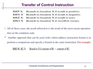 31
Transfer of Control Instruction
Computer Architecture and Organization
o All of these cases, the result referred to is the result of the most recent operation
that set the condition code.
 Another approach that can be used with a three-address instruction format is to
perform a comparison and specify a branch in the same instruction. For example,
 