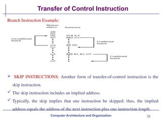 32
Transfer of Control Instruction
Computer Architecture and Organization
Branch Instruction Example:
 SKIP INSTRUCTIONS: Another form of transfer-of-control instruction is the
skip instruction.
 The skip instruction includes an implied address.
 Typically, the skip implies that one instruction be skipped; thus, the implied
address equals the address of the next instruction plus one instruction length.
 