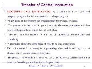 33
Transfer of Control Instruction
Computer Architecture and Organization
 PROCEDURE CALL INSTRUCTIONS: A procedure is a self contained
computer program that is incorporated into a larger program
 At any point in the program the procedure may be invoked, or called
 The processor is instructed to go and execute the entire procedure and then
return to the point from which the call took place
 The two principal reasons for the use of procedures are economy and
modularity
 A procedure allows the same piece of code to be used many times
 This is important for economy in programming effort and for making the most
efficient use of storage space in the system
 The procedure mechanism involves two basic instructions: a call instruction that
branches from the present location to the procedure
 