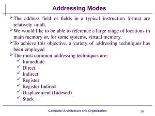 36
Addressing Modes
Computer Architecture and Organization
The address field or fields in a typical instruction format are
relatively small.
We would like to be able to reference a large range of locations in
main memory or, for some systems, virtual memory.
To achieve this objective, a variety of addressing techniques has
been employed
The most common addressing techniques are:
 Immediate
 Direct
 Indirect
 Register
 Register Indirect
 Displacement (Indexed)
 Stack
 