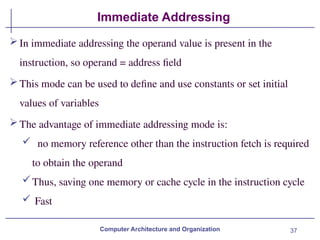 37
Immediate Addressing
Computer Architecture and Organization
In immediate addressing the operand value is present in the
instruction, so operand = address field
This mode can be used to define and use constants or set initial
values of variables
The advantage of immediate addressing mode is:
 no memory reference other than the instruction fetch is required
to obtain the operand
Thus, saving one memory or cache cycle in the instruction cycle
 Fast
 