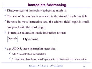 38
Immediate Addressing
Computer Architecture and Organization
Disadvantages of immediate addressing mode is:
The size of the number is restricted to the size of the address field
Because in most instruction sets, the address field length is small
compared with the word length.
 Immediate addressing mode instruction format:
e.g. ADD 5, these instruction mean that:
 Add 5 to contents of accumulator
 5 is operand, thus the operand 5 present in the instruction representation
 